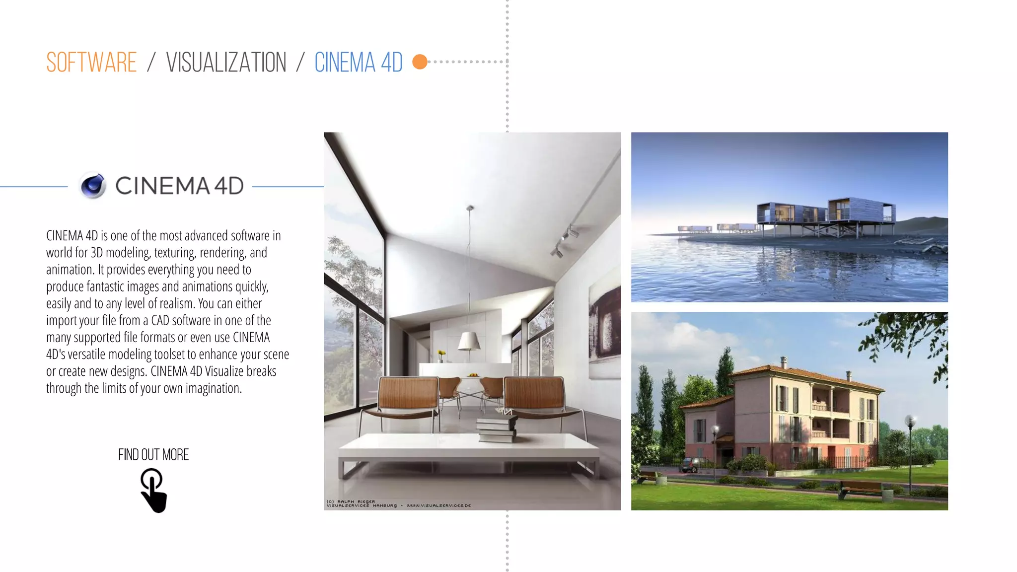 Software / visualization / cinema 4D
CINEMA 4D is one of the most advanced software in
world for 3D modeling, texturing, rendering, and
animation. It provides everything you need to
produce fantastic images and animations quickly,
easily and to any level of realism. You can either
import your file from a CAD software in one of the
many supported file formats or even use CINEMA
4D's versatile modeling toolset to enhance your scene
or create new designs. CINEMA 4D Visualize breaks
through the limits of your own imagination.
Findoutmore
 