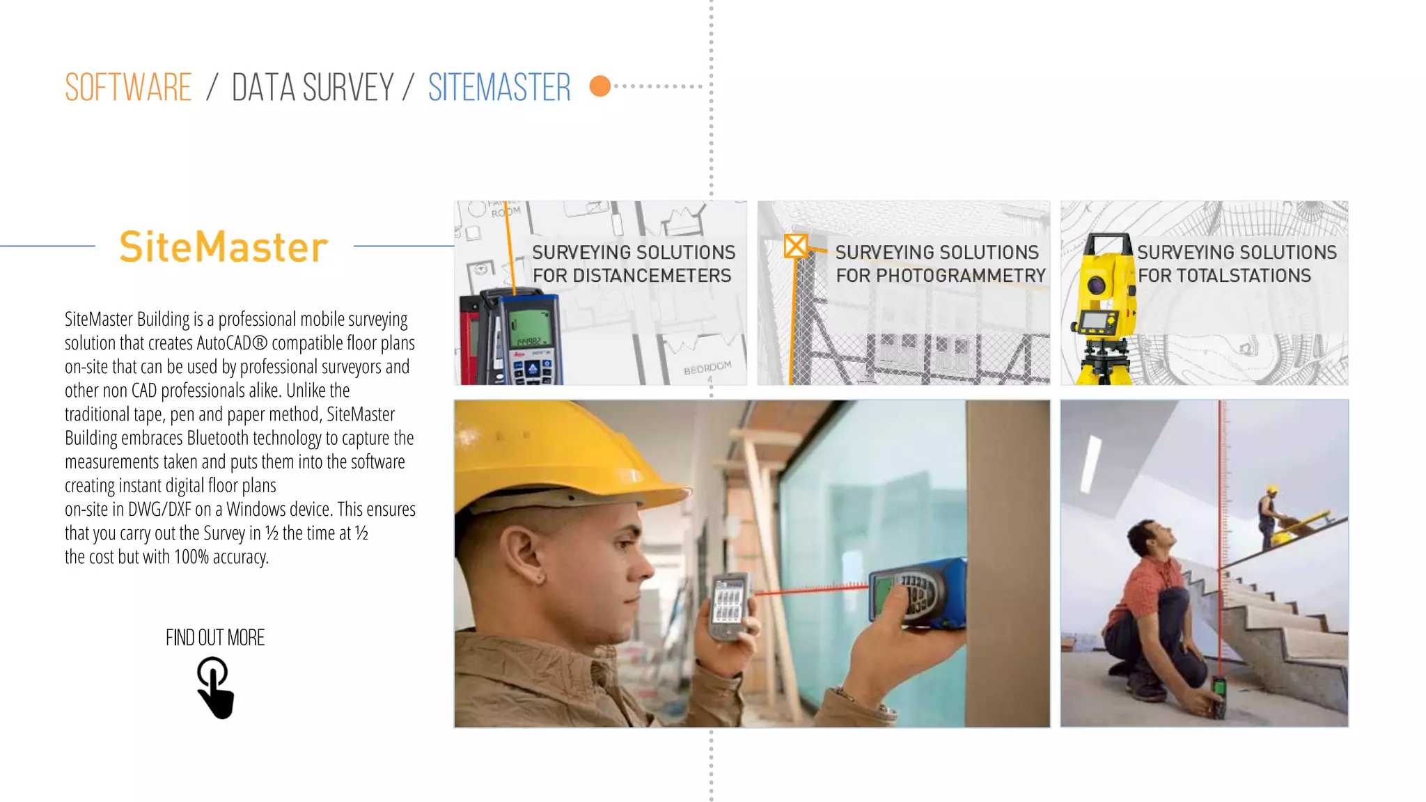 Software / data survey / sitemaster
SiteMaster Building is a professional mobile surveying
solution that creates AutoCAD® compatible floor plans
on-site that can be used by professional surveyors and
other non CAD professionals alike. Unlike the
traditional tape, pen and paper method, SiteMaster
Building embraces Bluetooth technology to capture the
measurements taken and puts them into the software
creating instant digital floor plans
on-site in DWG/DXF on a Windows device. This ensures
that you carry out the Survey in ½ the time at ½
the cost but with 100% accuracy.
Findoutmore
 
