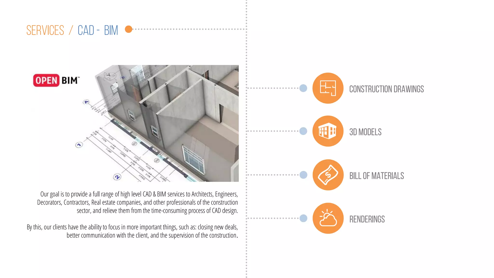 Services / cad - BIM
Our goal is to provide a full range of high level CAD & BIM services to Architects, Engineers,
Decorators, Contractors, Real estate companies, and other professionals of the construction
sector, and relieve them from the time-consuming process of CAD design.
By this, our clients have the ability to focus in more important things, such as: closing new deals,
better communication with the client, and the supervision of the construction.
Construction drawings
3d MODELS
Billof materials
renderings
 
