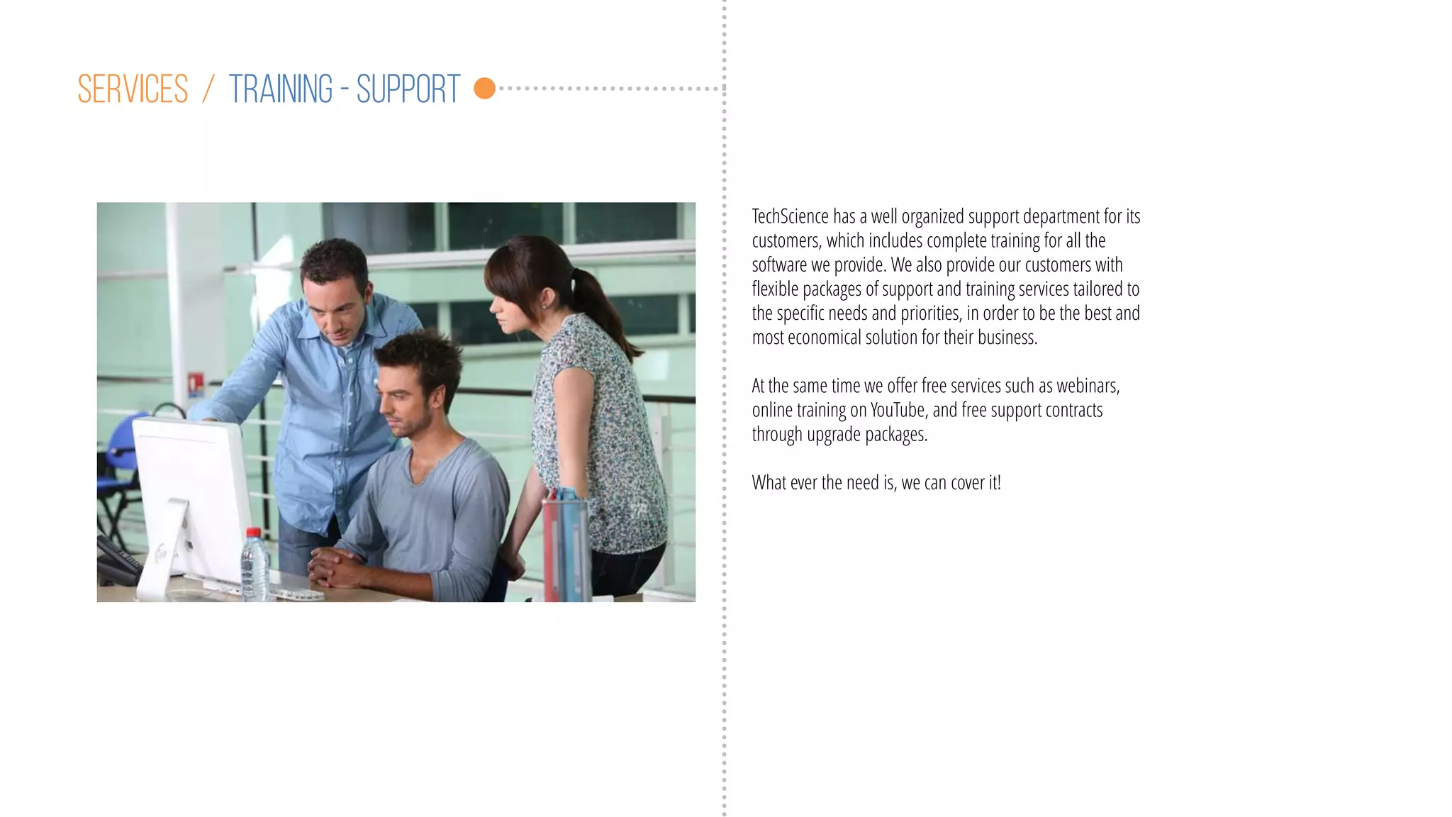 Services / training - support
TechScience has a well organized support department for its
customers, which includes complete training for all the
software we provide. We also provide our customers with
flexible packages of support and training services tailored to
the specific needs and priorities, in order to be the best and
most economical solution for their business.
At the same time we offer free services such as webinars,
online training on YouTube, and free support contracts
through upgrade packages.
What ever the need is, we can cover it!
 