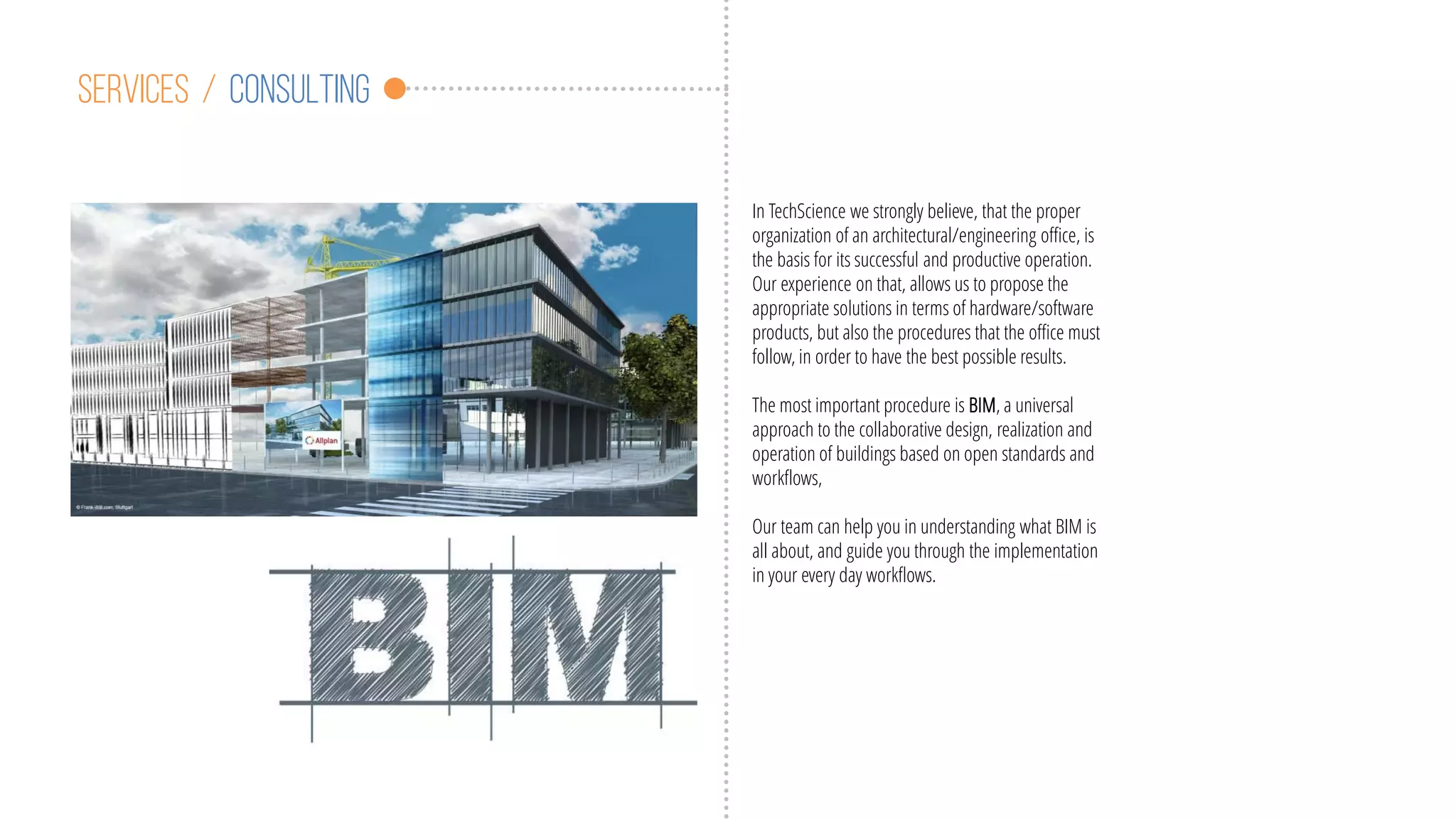 Services / consulting
In TechScience we strongly believe, that the proper
organization of an architectural/engineering office, is
the basis for its successful and productive operation.
Our experience on that, allows us to propose the
appropriate solutions in terms of hardware/software
products, but also the procedures that the office must
follow, in order to have the best possible results.
The most important procedure is BIM, a universal
approach to the collaborative design, realization and
operation of buildings based on open standards and
workflows,
Our team can help you in understanding what BIM is
all about, and guide you through the implementation
in your every day workflows.
 