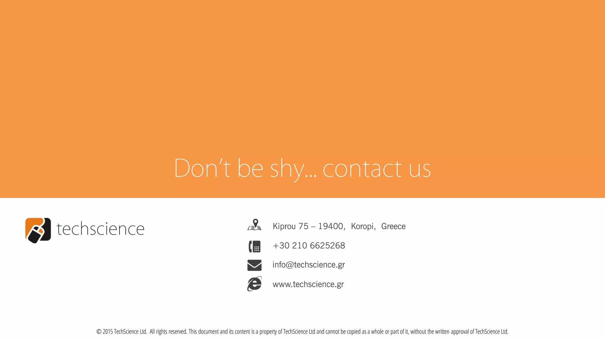 n
4 +30 210 6625268
Kiprou 75 – 19400, Koropi, Greece
info@techscience.gr
e www.techscience.gr
© 2015 TechScience Ltd. All rights reserved. This document and its content is a property of TechScience Ltd and cannot be copied as a whole or part of it, without the written approval of TechScience Ltd.
 