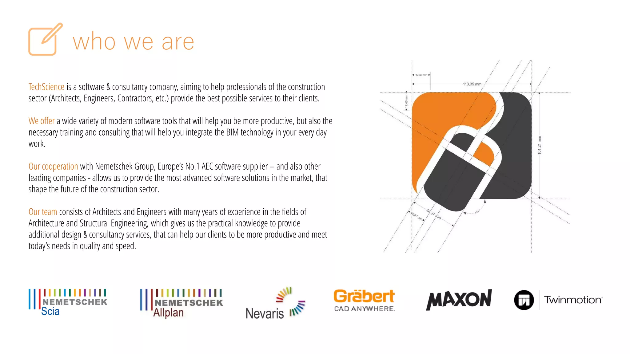 who we are
TechScience is a software & consultancy company, aiming to help professionals of the construction
sector (Architects, Engineers, Contractors, etc.) provide the best possible services to their clients.
We offer a wide variety of modern software tools that will help you be more productive, but also the
necessary training and consulting that will help you integrate the BIM technology in your every day
work.
Our cooperation with Nemetschek Group, Europe’s No.1 AEC software supplier – and also other
leading companies - allows us to provide the most advanced software solutions in the market, that
shape the future of the construction sector.
Our team consists of Architects and Engineers with many years of experience in the fields of
Architecture and Structural Engineering, which gives us the practical knowledge to provide
additional design & consultancy services, that can help our clients to be more productive and meet
today’s needs in quality and speed.
 