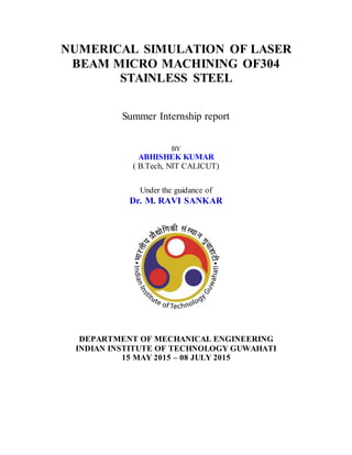 NUMERICAL SIMULATION OF LASER
BEAM MICRO MACHINING OF304
STAINLESS STEEL
Summer Internship report
BY
ABHISHEK KUMAR
( B.Tech, NIT CALICUT)
Under the guidance of
Dr. M. RAVI SANKAR
DEPARTMENT OF MECHANICAL ENGINEERING
INDIAN INSTITUTE OF TECHNOLOGY GUWAHATI
15 MAY 2015 – 08 JULY 2015
 