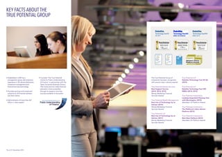KEY FACTS ABOUT THE
TRUE POTENTIAL GROUP
The True Potential Group of
companies has been recognised
with several major industry awards:  
True Potential Adviser Services
Best Support Service
(2014, 2013, 2012)
Money Marketing Financial
Services Awards
True Potential Wealth Management
Best Use of Technology by an
Adviser (2014)
Money Marketing Financial
Services Awards
True Potential LLP
Best Use of Technology by an
Adviser (2011)
Money Marketing Financial
Services Awards
True Potential LLP
Deloitte Technology Fast 50 UK
(2014)
True Potential LLP
Deloitte Technology Fast 500
EMEA (2014, 2013)
True Potential Investments
Leading Integrated Planning Tool
with Morningstar (2013)
Aberdeen UK Platform Awards  
True Potential Investments
The Platforum’s Best Adviser
Platform (2013)
True Potential Investments
Best New Platform (2012)	
Aberdeen UK Platform Awards  
•	Established in 2007 by a 			
	 management group with extensive 	
	 experience in UK advice distribution, 	
	 investment management and 		
	 financial services technology.
•	Provides services and investment 		
	 solutions to UK financial advisers 	 	
	 and their clients.
•	Administrators of more than £67 		
	 billion in client assets*.
•	Founded ‘The True Potential 		
	 Centre for Public Understanding 		
	 of Finance’ in partnership with the 	
	 Open University Business School. 	
	 The Centre aims to make financial 	
	 education more accessible
	 through its research and free 		
	 courses available to the public.
*As of 31 December 2014
UK 2014
 