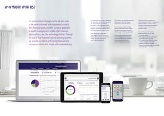 In our experience, no two clients are
the same and off-the-shelf solutions
are rarely suitable. Therefore,
we seek to fully understand your
personal or business objectives so
that we can deliver financial plans
that are unique and right for you. 
And, by having a dedicated
True Potential Partner who can
handle all your financial planning
needs, we make managing
your finances seamless.
All Partners are specially selected
based upon their expertise,
experience and track record.
Partners believe that building
lasting relationships with clients,
focused around delivering the
client’s goal is their key objective.
Partners have exclusive access
to our strategy fund managers
to ensure they remain informed
of market events and the
latest investment outlooks.
Aligned with their passion for
technology-led wealth management,
Partners deliver a service that is
simple to understand, effective in
its delivery and unique to your
personal goals.
As a client, you will receive:
•	Personalised, face-to-face
	 financial advice.
•	The opportunity to review your 		
	 financial affairs regularly.
•	The latest news and information 		
	 on any changes that might 		
	 affect your personal plans.
•	Access to leading edge technology
	 that puts you  in control.
WHY WORK WITH US?
For private clients throughout the UK who seek
to be better informed and empowered to reach
their financial goals, we offer a unique approach
to wealth management. Unlike other financial
advisory firms, we take technology further. Through
the use of True Potential’s award-winning systems,
we provide our clients with straightforward and
transparent advice in a simple and convenient way.
 