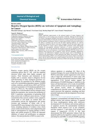 Kashyap et al. 2016 Scienceindoors Publishers
Submit your Manuscript: www.scienceindoors.com J. Biol. Chem. Sci. 2016, 3(2),
256-264
Tapan K. Mukherjee3
1
Department of Histopathology,
Postgraduate Institute of Medical Education
and Research (PGIMER), Chandigarh,
Punjab, India-160012.
2
Department of Chemistry, Career Point
University, Tikker-Kharwarian, Hamirpur,
Himachal Pradesh 176041, India.
3
Department of Biotechnology,
M.M. University, Mulana, Ambala, Haryana, India.
4
Department of Biochemistry, Delhi University,
South-Campus, New Delhi, India.
5
Department of Chemistry, MM University,
Sadopur, India.
*Corresponded author:
Dr. Hardeep Singh Tuli, Assistant Professor,
M.M. University, Mulana, Ambala, Haryana, India.
Email: hardeep.biotech@gmail.com
Received: November 6, 2016
Accepted: December 2, 2016
Introduction
Reactive oxygen species (ROS) are the oxygen
containing species like O2-
, OH−
with free unpaired
electrons which make them highly energetic and
reactive. Their formation and elimination in the
healthy cells is constant, which is obligatory for the
well-functioning of many biological processes [1].
These species are generated by the different modes
such as by mitochondria-dependent manner, NADPH
oxidase, cytokines, growth factors (HGF and TGF-β),
and tumor promoters (12-O-tetradecanoylphorbol-13-
acetate or TPA) [2]. The leaking of electrons from
complex III of mitochondrial electron transport chain
during the respiration, also increase the production of
ROS. A particular concentration of generating ROS
plays crucial role in different cancer process. At high
concentration they activate oxidative stress, apoptosis
which leads to cell death, on contrast their low
concentration activate the angiogenesis and initiate
invasion and metastasis of tumor cells [3, 4].
Generated ROS cause damage to the tissues in various
forms, including induction of oxidative stress which
causes cardiovascular disease, neuro-degeneration and
leads to carcinogenesis by causing damage to DNA,
lipids, and cellular proteins [5]. ROSs are important
inhibitors of cancer cell proliferation via apoptosis
inducer. Elevated production of ROS in cancer cells
induces apoptosis or autophagy [6]. Most of the
treatment therapies for cancer include the elevation of
ROS by antioxidant system suppression in the cancer
cells to target the self-renewal of cancer stem cells
(CSC), epithelial-mesenchymal transition (EMT), and
angiogenesis [7-9]. Several studies support the
phenomenon of NADPH blockage or inhibition in the
tumor cell that help tumor cell to evade elevated ROS,
which could be reverse as an anti-tumor approach [2].
The present review article is subjected to
comprehensively describe associations of ROS with
cancer processes like apoptosis, autophagy and their
potential implication in the development of novel anti-
cancer drugs.
Role of reactive oxygen species in apoptosis
Apoptosis, a programmed cell death having two well
defined intrinsic and extrinsic pathways, is required
for tissue morphogenesis during early embryonic
development [10–12]. Intrinsic and extrinsic pathways
of apoptosis involve the mitochondrial membrane
disruption which releases Cyt-c in the cytoplasm,
activates caspase-9, 3 and induce FAS receptor and
caspase 8 respectively [13-19]. It has been
demonstrated that ROS generation induces both the
apoptotic pathways by regulation caspase cascade and
activating Fas and ERK 1/2 and p38 MAPK signaling
Scienceindoors Publishers
Journal of Biological and
Chemical Sciences
Review article
Reactive Oxygen Species (ROS): an Activator of Apoptosis and Autophagy
in Cancer
Abstract
Despite significant improvements in the technical aspects of cancer diagnosis and
management, it is still a leading cause of mortality worldwide. Although, the development
of a variety of therapeutic strategies with effective mechanisms of action is increasing, the
advanced understanding of molecular mechanisms of cancer initiation and progression is
still the important consequence. Reactive oxygen species (ROS) with great concern due to
the ability to modulate cell survival and cell death signaling pathways are could be
considered to design the effective anti-cancer strategies. Several anti-cancer agents used
for the treatment of various cancers regulates ROSs generation which subsequently
modulate the pro-apoptotic molecules, expression of various transcription factors
including Sp1, AP1, NF-kβ, and other pro-oncogenic genes that are engaged in cancer cell
proliferation, survival and metastasis. Concentration dependent ROS has distinct role in
different cancer processes like in apoptosis, cancer survival, autophagy, angiogenesis,
metastasis, and inflammation. Radiation and potent agents used in chemotherapy are
working on the phenomenon of ROS generation that inhibit cancer process. With the
intense understanding of ROS’s role in the particular cancer process which is inevitable in
cancer, may be used in health care to improve patient’s survival rate. The current review
presents all the proposed molecular interactions of ROS with their known cellular targets
in cancer cell.
Dharambir Kashyap1
, Ajay Sharma2
, Vivek kumar Garg1
, Hardeep Singh Tuli3*
, Gaurav Kumar4
, Manoj Kumar5
 