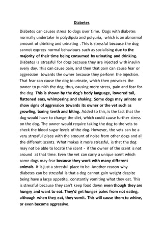 Diabetes
Diabetes can causes stress to dogs over time. Dogs with diabetes
normally undertake in polydipsia and polyuria, which is an abnormal
amount of drinking and urinating . This is stressful because the dog
cannot express normal behaviours such as socialising due to the
majority of their time being consumed by urinating and drinking.
Diabetes is stressful for dogs because they are injected with insulin
every day. This can cause pain, and then that pain can cause fear or
aggression towards the owner because they perform the injection.
That fear can cause the dog to urinate, which then provokes the
owner to punish the dog, thus, causing more stress, pain and fear for
the dog. This is shown by the dog’s body language, lowered tail,
flattened ears, whimpering and shaking. Some dogs may urinate or
show signs of aggression towards its owner or the vet such as
growling, baring teeth and biting. Added to this, is the fact that the
dog would have to change the diet, which could cause further stress
on the dog. The owner would require taking the dog to the vets to
check the blood sugar levels of the dog. However, the vets can be a
very stressful place with the amount of noise from other dogs and all
the different scents. What makes it more stressful, is that the dog
may not be able to locate the scent - if the owner of the scent is not
around at that time. Even the vet can carry a unique scent which
some dogs may fear because they work with many different
animals. It is just a stressful place to be. Another reason why
diabetes can be stressful is that a dog cannot gain weight despite
being have a large appetite, constantly vomiting what they eat. This
is stressful because they can’t keep food down even though they are
hungry and want to eat. They’d get hunger pains from not eating,
although when they eat, they vomit. This will cause them to whine,
or even become aggressive.
 