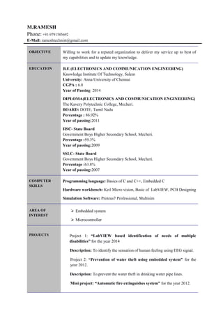 M.RAMESH
Phone: +91-9791585692
E-Mail: rameshtechnist@gmail.com
OBJECTIVE Willing to work for a reputed organization to deliver my service up to best of
my capabilities and to update my knowledge.
EDUCATION B.E (ELECTRONICS AND COMMUNICATION ENGINEERING)
Knowledge Institute Of Technology, Salem
University: Anna University of Chennai
CGPA : 6.8
Year of Passing: 2014
DIPLOMA(ELECTRONICS AND COMMUNICATION ENGINEERING)
The Kavery Polytechnic College, Mecheri.
BOARD: DOTE, Tamil Nadu
Percentage : 86.92%
Year of passing:2011
HSC- State Board
Government Boys Higher Secondary School, Mecheri.
Percentage :59.3%
Year of passing:2009
SSLC- State Board
Government Boys Higher Secondary School, Mecheri.
Percentage :63.8%
Year of passing:2007
COMPUTER
SKILLS
Programming language: Basics of C and C++, Embedded C
Hardware workbench: Keil Micro vision, Basic of LabVIEW, PCB Designing
Simulation Software: Proteus7 Professional, Multisim
AREA OF
INTEREST
 Embedded system
 Microcontroller
PROJECTS Project 1: “LabVIEW based identification of needs of multiple
disabilities” for the year 2014
Description: To identify the sensation of human feeling using EEG signal.
Project 2: “Prevention of water theft using embedded system” for the
year 2012.
Description: To prevent the water theft in drinking water pipe lines.
Mini project: “Automatic fire extinguishes system” for the year 2012.
 