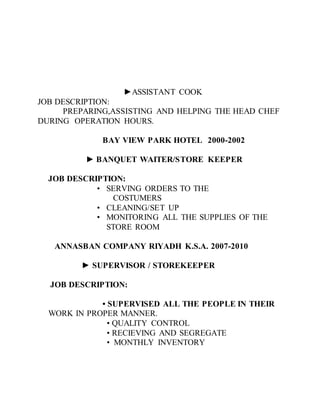 ►ASSISTANT COOK
JOB DESCRIPTION:
PREPARING,ASSISTING AND HELPING THE HEAD CHEF
DURING OPERATION HOURS.
BAY VIEW PARK HOTEL 2000-2002
► BANQUET WAITER/STORE KEEPER
JOB DESCRIPTION:
• SERVING ORDERS TO THE
COSTUMERS
• CLEANING/SET UP
• MONITORING ALL THE SUPPLIES OF THE
STORE ROOM
ANNASBAN COMPANY RIYADH K.S.A. 2007-2010
► SUPERVISOR / STOREKEEPER
JOB DESCRIPTION:
• SUPERVISED ALL THE PEOPLE IN THEIR
WORK IN PROPER MANNER.
• QUALITY CONTROL
• RECIEVING AND SEGREGATE
• MONTHLY INVENTORY
 