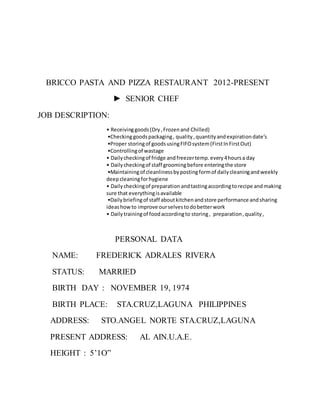 BRICCO PASTA AND PIZZA RESTAURANT 2012-PRESENT
► SENIOR CHEF
JOB DESCRIPTION:
• Receivinggoods(Dry,Frozenand Chilled)
•Checkinggoodspackaging, quality,quantityandexpirationdate’s
•Proper storingof goodsusingFIFOsystem(FirstInFirstOut)
•Controllingof wastage
• Dailycheckingof fridge andfreezertemp.every4hoursa day
• Dailycheckingof staff groomingbefore enteringthe store
•Maintainingof cleanlinessbypostingformof dailycleaningandweekly
deepcleaningforhygiene
• Dailycheckingof preparation andtastingaccordingtorecipe andmaking
sure that everythingisavailable
•Dailybriefingof staff aboutkitchenandstore performance andsharing
ideashowto improve ourselvestodobetterwork
• Dailytrainingof foodaccordingto storing, preparation,quality,
PERSONAL DATA
NAME: FREDERICK ADRALES RIVERA
STATUS: MARRIED
BIRTH DAY : NOVEMBER 19, 1974
BIRTH PLACE: STA.CRUZ,LAGUNA PHILIPPINES
ADDRESS: STO.ANGEL NORTE STA.CRUZ,LAGUNA
PRESENT ADDRESS: AL AIN.U.A.E.
HEIGHT : 5’1O”
 
