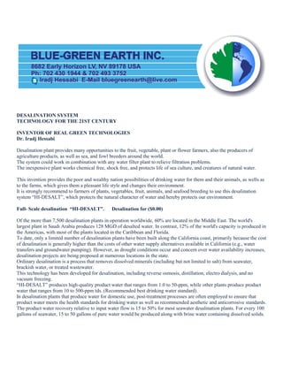 8682 Early Horizon LV, NV 89178 USA
Ph: 702 430 1944 & 702 493 3752
Iradj Hessabi E-Mail bluegreenearth@live.comS
DESALINATION SYSTEM
TECHNOLOGY FOR THE 21ST CENTURY
INVENTOR OF REAL GREEN TECHNOLOGIES
Dr. Iradj Hessabi
Desalination plant provides many opportunities to the fruit, vegetable, plant or flower farmers, also the producers of
agriculture products, as well as sea, and fowl breeders around the world.
The system could work in combination with any water filter plant to relieve filtration problems.
The inexpensive plant works chemical free, shock free, and protects life of sea culture, and creatures of natural water.
This invention provides the poor and wealthy nation possibilities of drinking water for them and their animals, as wells as
to the farms, which gives them a pleasant life style and changes their environment.
It is strongly recommend to farmers of plants, vegetables, fruit, animals, and seafood breeding to use this desalination
system “HI-DESALT”, which protects the natural character of water and hereby protects our environment.
Full- Scale desalination “HI-DESALT”. Desalination for ($0.00)
Of the more than 7,500 desalination plants in operation worldwide, 60% are located in the Middle East. The world's
largest plant in Saudi Arabia produces 128 MGD of desalted water. In contrast, 12% of the world's capacity is produced in
the Americas, with most of the plants located in the Caribbean and Florida.
To date, only a limited number of desalination plants have been built along the California coast, primarily because the cost
of desalination is generally higher than the costs of other water supply alternatives available in California (e.g., water
transfers and groundwater pumping). However, as drought conditions occur and concern over water availability increases,
desalination projects are being proposed at numerous locations in the state.
Ordinary desalination is a process that removes dissolved minerals (including but not limited to salt) from seawater,
brackish water, or treated wastewater.
This technology has been developed for desalination, including reverse osmosis, distillation, electro dialysis, and no
vacuum freezing.
“HI-DESALT” produces high-quality product water that ranges from 1.0 to 50-ppm, while other plants produce product
water that ranges from 10 to 500-ppm tds. (Recommended best drinking water standard).
In desalination plants that produce water for domestic use, post-treatment processes are often employed to ensure that
product water meets the health standards for drinking water as well as recommended aesthetic and anticorrosive standards.
The product water recovery relative to input water flow is 15 to 50% for most seawater desalination plants. For every 100
gallons of seawater, 15 to 50 gallons of pure water would be produced along with brine water containing dissolved solids.
 