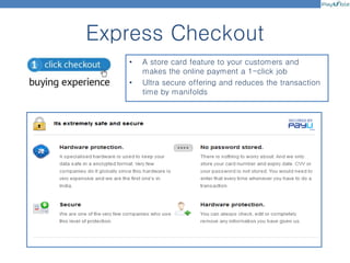 Express Checkout
• A store card feature to your customers and
makes the online payment a 1-click job
• Ultra secure offering and reduces the transaction
time by manifolds
 