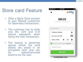 Store card Feature
Credit/Debit Card
• Offer a Store Card solution
to your Repeat customers
for Seamless transactions.
• The customer has to enter
only the CVV and 3-D
secure password when
doing the next transaction.
• The feature is extremely
secure where the card
details are saved in an
encrypted form and can
be edited/removed
anytime by the user.
 