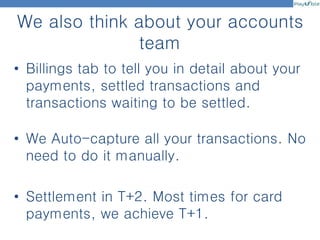 We also think about your accounts
team
• Billings tab to tell you in detail about your
payments, settled transactions and
transactions waiting to be settled.
• We Auto-capture all your transactions. No
need to do it manually.
• Settlement in T+2. Most times for card
payments, we achieve T+1.
 