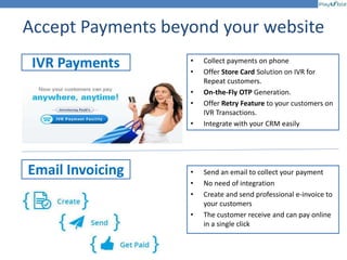 Accept Payments beyond your website
• Collect payments on phone
• Offer Store Card Solution on IVR for
Repeat customers.
• On-the-Fly OTP Generation.
• Offer Retry Feature to your customers on
IVR Transactions.
• Integrate with your CRM easily
IVR Payments
Email Invoicing • Send an email to collect your payment
• No need of integration
• Create and send professional e-invoice to
your customers
• The customer receive and can pay online
in a single click
 