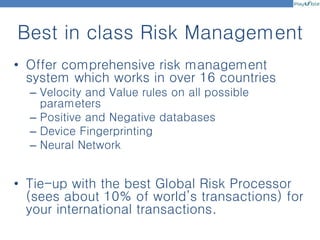 Best in class Risk Management
• Offer comprehensive risk management
system which works in over 16 countries
– Velocity and Value rules on all possible
parameters
– Positive and Negative databases
– Device Fingerprinting
– Neural Network
• Tie-up with the best Global Risk Processor
(sees about 10% of world’s transactions) for
your international transactions.
 