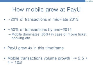 How mobile grew at PayU
• ~20% of transactions in mid-late 2013
• ~50% of transactions by end-2014
– Mobile dominates (85%) in case of movie ticket
booking etc.
• PayU grew 4x in this timeframe
• Mobile transactions volume growth ~= 2.5 *
4 = 10x!
 