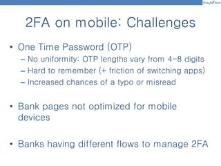 2FA on mobile: Challenges
• One Time Password (OTP)
– No uniformity: OTP lengths vary from 4-8 digits
– Hard to remember (+ friction of switching apps)
– Increased chances of a typo or misread
• Bank pages not optimized for mobile
devices
• Banks having different flows to manage 2FA
 