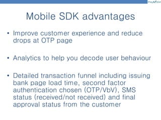Mobile SDK advantages
• Improve customer experience and reduce
drops at OTP page
• Analytics to help you decode user behaviour
• Detailed transaction funnel including issuing
bank page load time, second factor
authentication chosen (OTP/VbV), SMS
status (received/not received) and final
approval status from the customer
 