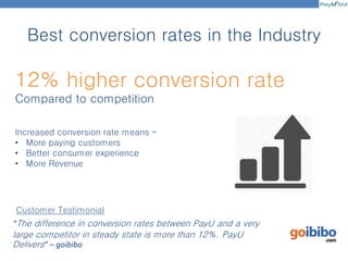 Best conversion rates in the Industry
12% higher conversion rate
Compared to competition
“The difference in conversion rates between PayU and a very
large competitor in steady state is more than 12%. PayU
Delivers” – goibibo
Customer Testimonial
Increased conversion rate means –
• More paying customers
• Better consumer experience
• More Revenue
 
