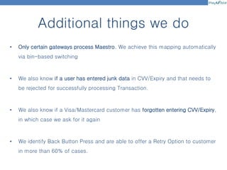 Additional things we do
• Only certain gateways process Maestro. We achieve this mapping automatically
via bin-based switching
• We also know if a user has entered junk data in CVV/Expiry and that needs to
be rejected for successfully processing Transaction.
• We also know if a Visa/Mastercard customer has forgotten entering CVV/Expiry,
in which case we ask for it again
• We identify Back Button Press and are able to offer a Retry Option to customer
in more than 60% of cases.
 