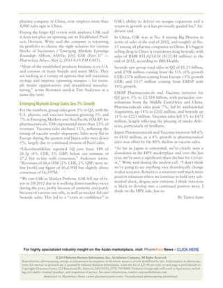 Reprinted by PharmAsia News (www.pharmasianews.com). Unauthorized photocopying prohibited.Reprinted by PharmAsia News (www.pharmasianews.com). Unauthorized photocopying prohibited.
© 2014 Informa Business Information, Inc., An Informa Company, All Rights Reserved.
Reproduction, photocopying, storage or transmission by magnetic or electronic means is strictly prohibited by law. Authorization to photocopy
items for internal or personal use is granted by Informa Business Information, when the fee of $25.00 per copy of each page is paid directly to
Copyright Clearance Center, 222 Rosewood Dr., Danvers, MA 01923, (978) 750-8400. Violation of copyright will result in legal action, includ-
ing civil and/or criminal penalties, and suspension of service. For more information, contact custcare@informa.com.
For highly specialized industry insight on the Asian marketplace, visit: PharmAsia News - CLICK HERE
pharma company in China, now employs more than
4,000 sales reps in China.
During the larger Q2 review with analysts, GSK said
it does not plan on spinning out its Established Prod-
ucts Division. Witty said the company is reviewing
its portfolio to choose the right solution for various
blocks of businesses (“Emerging Markets Earnings
Roundup: Abbott, AbbVie, J&J, GSK (Part 3)” —
PharmAsia News, May 2, 2013 4:58 PM GMT).
“Most of the established products business is ex-U.S.
and consists of many brands and many SKUs. They
are looking at a variety of options that will maximize
savings and improve operating margins – for exam-
ple tender opportunities and streamlined manufac-
turing,” wrote Bernstein analyst Tim Anderson in a
same-day note.
Emerging Markets Group Sales See 7% Growth
For the numbers, group sales grew 2% in Q2, with the
U.S. pharma and vaccines business growing 5% and
7% in Emerging Markets and Asia Pacific (EMAP) for
pharmaceuticals. EMs represented more than 25% of
revenues. Vaccines sales declined 13%, reflecting the
timing of vaccine tender shipments. Sales were flat in
Europe during the quarter and Japan sales were down
5%, largely due to continued erosion of Paxil sales.
“GlaxoSmithKline reported 2Q core basic EPS of
26.3p (4% CER, 1% GBP) below our estimate of
27.2 but in-line with consensus,” Anderson wrote.
“Revenues of £6,618M (2% CER, 2% GBP) were in-
line [with] our figure of £6,619M but slightly above
consensus of £6,597M.
“We rate GSK as Market-Perform. GSK fell out of fa-
vor in 2H 2012 due to it walking down numbers twice
during the year, partly because of austerity and partly
because of various one-offs, as well as weaker Advair/
Seretide sales. This led to a “crisis in confidence” in
GSK’s ability to deliver on margin expansion and a
return to growth as it has previously guided for,” An-
derson said.
In China, GSK was at No. 8 among Big Pharma in
terms of sales at the end of 2012, and roughly at No.
13 among all pharma companies in China. It’s biggest
selling drug in China is respiratory drug Seretide, with
sales of RMB 831,425,034 ($135.44 million) at the
end of 2012, according to IMS Health.
Seretide saw group total sales in Q2 of £1.35 billion,
with £708 million coming from the U.S. (8% growth
CER) £376 million coming from Europe (-1% growth
CER) and £117 million coming from EMAP with
14% growth.
EMAP Pharmaceuticals and Vaccines turnover for
Q2 grew 5% to £2.324 billion, with particular con-
tributions from the Middle East/Africa and China.
Pharmaceuticals sales grew 7%, led by antibacterial
Augmentin, up 18% to £202 million, and Seretide up
11% to £223 million. Vaccines sales fell 5% to £472
million, largely reflecting the phasing of tender deliv-
eries, particularly of Synflorix.
Japan Pharmaceuticals and Vaccines turnover fell 6%
to £830 million, as a 4% growth in pharmaceutical
sales was offset by the 80% decline in vaccine sales.
“As far as Japan is concerned, we’ve clearly seen a
slowdown in the HPV marketplace and over the last
year, we’ve seen a significant share decline for Cervar-
ix,” Witty said during the analyst call. “I don’t think
we’re going to see anything very dramatically change
in that scenario. Rotarix is a rotavirus and much more
positive situation where we continue to hold very sub-
stantial share, despite new entrants. I think rotavirus
is likely to develop into a continued positive story. I
think on the HPV side, less so.
By Tamra Sami
 