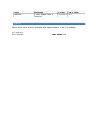 Degree Specialization University Year of passing
Graduation B. Tech (Computer Science &
Engineering)
JNTU(HYD) 2010
Declaration
I hereby declare that the particulars given by me in the foregoing are true to the best of my knowledge.
Date: 20/07/2015
Place: Hyderabad. (SYED ABBAS ALI)
 