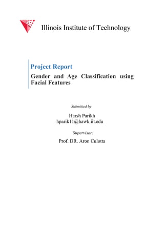 Project Report
Gender and Age Classification using
Facial Features
Harsh Parikh
hparik11@hawk.iit.edu
Prof. DR. Aron Culotta
Illinois Institute of Technology
Submitted by
Supervisor:
 