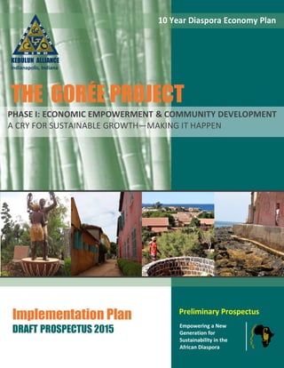 Preliminary Prospectus
Empowering a New
Generation for
Sustainability in the
African Diaspora
Implementation Plan
DRAFT PROSPECTUS 2015
10 Year Diaspora Economy Plan
PHASE I: ECONOMIC EMPOWERMENT & COMMUNITY DEVELOPMENT
A CRY FOR SUSTAINABLE GROWTH—MAKING IT HAPPEN
KEBULUN ALLIANCE
Indianapolis, Indiana
THE GORÉE PROJECT
 