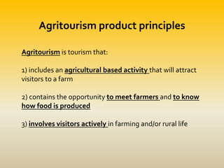 Agritourism product principles
Agritourism is tourism that:
1) includes an agricultural based activity that will attract
visitors to a farm
2) contains the opportunity to meet farmers and to know
how food is produced
3) involves visitors actively in farming and/or rural life
 
