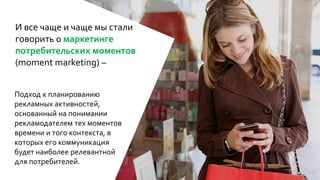 И все чаще и чаще мы стали
говорить о маркетинге
потребительских моментов
(moment marketing) –
Подход к планированию
рекламных активностей,
основанный на понимании
рекламодателем тех моментов
времени и того контекста, в
которых его коммуникация
будет наиболее релевантной
для потребителей.
 
