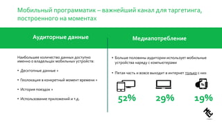 Мобильный программатик – важнейший канал для таргетинга,
построенного на моментах
Аудиторные данные
Наибольшее количество данных доступно
именно о владельцах мобильных устройств:
• Десктопные данные +
• Геолокация в конкретный момент времени +
• История поездок +
• Использование приложений и т.д.
Медиапотребление
• Больше половины аудитории использует мобильные
устройства наряду с компьютерами
• Пятая часть и вовсе выходит в интернет только с них
29%52% 19%
 