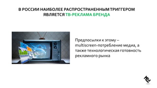 В РОССИИ НАИБОЛЕЕ РАСПРОСТРАНЕННЫМТРИГГЕРОМ
ЯВЛЯЕТСЯТВ-РЕКЛАМА БРЕНДА
Предпосылки к этому –
multiscreen-потребление медиа, а
также технологическая готовность
рекламного рынка
 