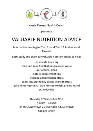 Kerrie FatoneHealthCoach
presents
VALUABLE NUTRITION ADVICE
Information evening for Year 11 and Year 12 Students and
Parents
Exam study and Exam day valuable nutrition advice to help:
- eliminate brain fog
-maintain good health during revision weeks
-get optimal sleep
-natural supplement tips
-exercise advice to help stress
-meal ideas for family all dealing with stress
-take home nutritional plan for study weeks pre exam and
exam day tips
Thursday 1st
September 2016
7.30pm – 8.15pm
@ YMCA Newtown 25 Riversdale Rd, Newtown
$10 per family
 