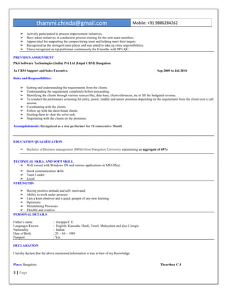 thammi.chinda@gmail.com Mobile: +91 9886284262
3 | Page
➢ Actively participated in process improvement initiatives.
➢ Have taken initiatives in conduction process training for the new team members.
➢ Appreciated for supporting the campus hiring team and helping meet their targets
➢ Recognized as the strongest team player and was asked to take up extra responsibilities.
➢ I have recognized as top performer continuously for 8 months with 98% QC.
PREVIOUS ASSIGNMENT
PK4 Software Technologies (India) Pvt Ltd (Impel CRM) Bangalore
As CRM Support and Sales Executive. Sep-2009 to Jul-2010
Roles and Responsibilities:
➢ Getting and understanding the requirements from the clients.
➢ Understanding the requirement completely before proceeding.
➢ Identifying the clients through various sources like, data base, client references, etc to fill the budgeted revenue.
➢ To conduct the preliminary screening for entry, junior, middle and senior positions depending on the requirement from the client over a call
session.
➢ Coordinating with the clients.
➢ Follow up with the short-listed clients
➢ Guiding them to clear the solve task.
➢ Negotiating with the clients on the premium.
Accomplishments: Recognized as a star performer for 10 consecutive Month
EDUCATION QUALIFICATION
➢ Bachelor of Business management (BBM) from Mangalore University maintaining an aggregate of 65%
TECHNICAL SKILL AND SOFT SKILL
➢ Well versed with Windows OS and various applications in MS Office.
➢ Good communication skills
➢ Team Leader
➢ Loyal
STRENGTHS
➢ Having positive attitude and self- motivated
➢ Ability to work under pressure
➢ I am a keen observer and a quick grasper of any new learning.
➢ Optimistic
➢ Streamlining Processes
➢ Flexible and creative
PERSONAL DETAILS
Father’s name : Joyappa C U
Languages Known : English, Kannada, Hindi, Tamil, Malayalam and also Coorgie
Nationality : Indian
Date of Birth : 23 – 04 – 1989
Passport : Yes
DECLARATION
I hereby declare that the above mentioned information is true to best of my Knowledge.
Place: Bangalore Theerthan C J
 