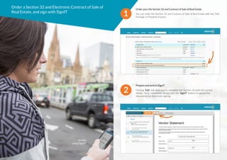 Order a Section 32 and Electronic Contract of Sale of
Real Estate, and sign with SignIT
1
Order your the Section 32 and Contract of Sale of Real Estate
You can order the Section 32 and Contract of Sale of Real Estate with the Title
Package or Property Enquiry.
2
Prepare and send to SignIT
Clicking ‘Edit’ will allow you to complete the Section 32 with the correct
details. Once completed, simply click the ‘SignIT’ button to upload the
documents for electronic signing.
Vendor
using SignIT.
 