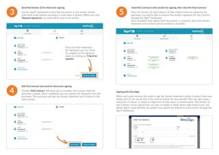 3
Send the Section 32 for electronic signing
Use the SignIT dashboard to send the documents to the vendor. Simply
enter their email address and attach a cover letter if desired. When you click
‘Request signatures’, an email will be sent to the vendor.
4
Edit the Contract and send for electronic signing
Clicking ‘Edit Contract’ will allow you to complete the Contract with the
purchaser’s details. Once completed, you can request the signatures from the
purchaser. The purchaser will sign the Vendor Statement and Contract in the
same session.
Once you have requested
the signatures you can check
for updates on the signature
status by clicking on ‘Check for
updates’.
5
Send the Contract to the vendor for signing, then view the final Contract
Once the Section 32 and Contract of Sale of Real Estate are signed by the
purchaser, you will be able to request the vendor’s signature for the Contract
through the SignIT dashboard.
Once all parties have signed both documents, a combined .pdf of the Vendor
Statement and Contract will be emailed to all parties.
Signing with DocuSign
When each party receives the email to sign the Vendor Statement and/or Contract, they must
simply click on the secure link in the email to review the document(s). They can sign using a
stylus pen or mouse, or adopt an eSignature of their name, as shown below. The Section 32
and Contract can be signed from any type of mobile or tablet device with email access. You
will be able to track whether the parties have signed the Statement and Contract through the
SignIT dashboard.
 