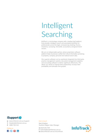 Intelligent
Searching
InfoTrack is a technology company with a leading SaaS platform
that provides intelligent search and automated workflow for
professionals across the legal, conveyancing, banking, finance,
insolvency, surveying, mercantile, accountancy and government
sectors.
We are an indispensable partner, whose proprietary software
platform helps businesses swiftly find critical information pertaining
to property, company, personal and national search data.
Our superior software can be seamlessly integrated into third party
practice management systems, document management solutions
and accounting software to deliver significant efficiencies. This
allows our clients to improve their productivity, increase their
profitability and stimulate their growth.
Get in touch
Badr Khabbaz
Southern Region Sales Manager
m 0429 041 949
e badr.khabbaz@infotrack.com.au
w www.infotrack.com.au/viccontracts
Follow us
iSupport
 