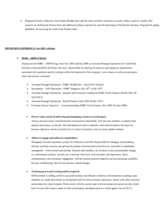  Migrated Premier Collections from Dubai (Middle East) and the team went BAU (business as usual) within a span of 1 month. Was
proactive in drafting the Process Note and additional policies required for smooth functioning of the Premier business. Prepared the quality
guidelines for assessing the work of the Premier team.
PROFESSIONL EXPERIENCE ( Nov2005 - till date)
1. HSBC – HDPI (VIZAG)
Employed with HSBC – HDPI Vizag, since Nov 2005 and July 2008 as Assistant Manager Operations for Credit Risk
Portfolio (Card and Retail & Premier Services). Responsible for meeting all statutory and mandatory requirements
associated with operations and for working within theframework of the company’s core values as well as promoting its
ethics and mission statement.
 Assistant Manager Operations – HSBC MiddleEast : (April 2013 till date)
 Secondment : AVP Operations – HSBC Singapore (Oct 30th
to Dec 30th
)
 Assistant Manager Operations – Secured and Unsecured Lending for HSBC North America (March 2012 till
April2013)
 Assistant Manager Operations – Retail Products (June 2008 till Dec 2011)
 Customer Service Executive – Unsecured lending HSBC North America (Nov 2005 till June 2008)
 Proven track record of achieving and managing a team to exceedtargets.
Always ensured to have transformational conversations individually with theteam members to unleash their
greatest motivations on the job. This had helped not only to maintain a motivated workforce but meet the
business objectives month on month even in times of economic stress at various global markets.
 Ability to engage and influence stakeholders.
Managing Customer experience project for collections portfolio. Responsiblefor managing and escalating
relevant customer concerns and getting the policies reviewed and revised.Proven successful in stakeholder
management – both internal and external. Ensured team members are involved in any recommended changes
i.e. performance, policies, rewards, etc to increase their level of involvement and importance. Open
communication and continuous engagement with the business partners helped in not just increasing credibility
but also in influencing them for any business related changes.
 Training up newand existing staff as required
MOScertified in skilling staff for successful business and efficient workforce. Instrumental in coaching team
members on a daily basis based on therequired skill for better customer experience, better work safety practices
and productivity improvements. Work closely with the central team to devise production reports on time timely
basis for the staff to keep a check on their performance and department as a whole against the set PLA’s.
 