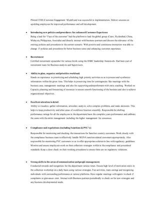 Piloted CEM (Customer Engagement Model) and was successful in implementation. Deliver sessions on
upskiling employees for improved performance and self development.
 Introducing new policies andprocedures for enhancedCustomerExperience
Being a lead for “Face of the customer” had the platformto lead theglobal group (Cairo, Hyderabad, China,
Malaysia, Philippines, Australia) and directly interact with business partners and discuss therelevance of the
existing policies and procedures in thecurrent scenario. With positiveand continuous interaction was able to
change 13 policies and procedures for better business sense and enhancing customer experience.
 Recruitment
Certified recruitment speacialist for various levels using the HSBC leadership framework. Had been part of
recruitment team for Business analysts and Supervisors.
 Ability to plan, organize andpriorities workload.
Hands on experience in prioritizing and scheduling high priority activities so as to process and synthesize
information within the given time. This helps in preserving time for contingencies like meetings with the
business area, management meetings and also for supportingunderperformers with extra coaching. Worked on
Capacity planning and forecasting of resources to ensure smooth functioning of the business and also to achieve
organizational objectives.
 Excellent attention to detail.
Ability to visualize, gather information, articulate, analyze, solve complex problems, and make decisions. This
helps to keep productivity and other areas of workforce function smoothly. Responsiblefor drafting
performance ratings for all the employees in the department basis the complete years performance and calibrate
the same with theentire management including the higher management for consensus.
 Compliance and regulations (including Sanctions & PVC’s):
Responsible for monitoring and checking thetransactions for Sanction country customers. Work closely with
the compliance business team to effectively handle MENA sanction related customers appropriately. Also
responsible for monitoring PVC customers so as to offer appropriatesolution in line with regulatory guidelines.
Monitor and ensure employees work on their collection strategies within in thecompliance and procedural
standards. Keep a close check on their working procedures to ensure there are no regulatory violations.
 Strong skills in the areas of communication andpeople management.
Conducted rewards and recognition for the department various times. Ensure high level of motivation exists in
the collection workshop on a daily basis using various strategies. Fun activities, team outings and recognizing
individuals with outstanding performance at various platforms. Have regular meetings with agents to check if
complaints or grievances exist. Interact with Business partners periodically to check on for new strategies and
any business developmental needs.
 