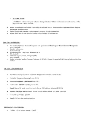 2. ACUSERV Pvt. Ltd
ACUSERV Pvt Ltd was a third party call centre dealing with sales of different products and services by creating a Value
Proposition for U.S. based customers.
 Worked in the sales portfolio of online yellow pages and mortgages for U.S. based customers with a track record of being the
best salesman in thedepartment.
 Handled themortgages team and was instrumental in increasing the sales comparatively.
 Worked closely with the loan approvers to ensure proper closing of the mortgage sale.
EDUCATION AND PROJECT
 Post Graduate Diploma in Business Management with speciazation in Marketing and Human Resource Management.
AICTE, New Delhi
 Bachelors in Commerce.
Andhra University
 Intermediate from S. E.Rly School , Kharagpur (W.B)
ISC, New Delhi
 10th
from St. Agnes Convent , Kharagpur (W.B)
ICSE, New Delhi
 Worked on a project based on Consumer Preferences for GCMMF (Gujarat Co-operativeMilk Marketing Federation) on Amul
products.
AWARDS and ACHIEVEMENTS
 Provided opportunity for overseas assignment – Singapore for a period of 3 months in 2015.
 Certified in Management Operating System (MOS)
 Nominated for Business Leader award 2014 – 2015.
 Finalist of elite 100 Club for HSBC group in 2010.
 Bagged Team of the month award five times in the year 2010 and thrice in the year 2011(Q1).
 Awarded AMO Super Star four times in the year 2013-14 and also thrice in 2015 and in April 2016.
 Team of the quarter (Q1& Q4) 2010
 Bagged CSE Super Star award multiple times
PROFICIENCY IN LANGUAGES:
 Proficient with the business language - English
 