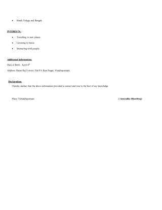  Hindi, Telugu and Bengali.
INTERESTS:
 Travelling to new places.
 Listening to music.
 Interacting with people.
Additional Information:
Date of Birth : April 4th
Address: Rama Raj Towers, Flat F4, Ram Nagar, Visakhapatnam.
Declaration:
I hereby declare that the above information provided is correct and true to the best of my knowledge.
Place: Vishakhapatnam ( Anuradha Bhardwaj)
 