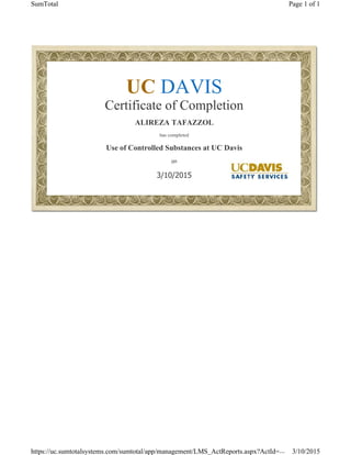  
UC DAVIS
Certificate of Completion
ALIREZA TAFAZZOL
has completed
Use of Controlled Substances at UC Davis
on
3/10/2015
Page 1 of 1SumTotal
3/10/2015https://uc.sumtotalsystems.com/sumtotal/app/management/LMS_ActReports.aspx?ActId=...
 