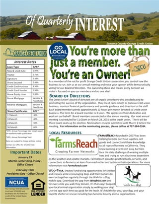 vvvvvvvvvvvvtrc						 			 Sonoma County Grange Credit Union
Interest Rates
Loan Type APR*
New & Used Auto 1.97%
Tractor 2.75%
Signature 5.49%
Share Secured 2.49%
Credit Card-Purchase 8.99%
Credit Card-Transfer 5.99%
Home Equity Loan 5.99%
Home Mortgage Variable &
Fixed Rates
Reverse Mortgages Variable &
Fixed Rates
Share Certificates APY*
12 Month .30%
18 Month .40%
24 Month .50%
36 Month .60%
*APR= Annual Percentage Rate shown based
on excellent credit qualification
*APY= Annual Percentage Yield
Rates are subject to change without notice
Contact our office for all other rate
information
Board of Directors
The Credit Union’s board of directors are all unpaid volunteers who are dedicated to
promoting the success of the organization. They meet each month to discuss credit union
business, monitor financial performance and provide guidance and direction to the staff.
Each board member spends approximately 10 hours per month devoted to credit union
business. The term for a board member is 3 years. We appreciate their dedication and
work on our behalf! Board members are elected at the annual meeting. Our next annual
meeting is scheduled for 11:00am on March 28, 2015 at the credit union. There will be
three board seats up for election. Nominations may be submitted until March 1 before the
meeting. For information on the nominating process, please call us at 707-584-0384.
Local Resources
Important Dates
January 19
Martin Luther King Jr Day -
Office Closed
February 16th
Presidents Day - Office Closed
You walk your dog anyway ...
now,
every mile you walk,
we donate to your
FarmsReach founded in 2007 has been
helping farmers purchase supplies, sell
goods and connect and share knowledge
to all types of farmers in California. They
know running a farm isn’t easy. Farmers
face the daily challenge of wearing multiple
hats and trying to run a business dependent
on the weather and volatile markets. FarmsReach provides practical tools, services, and
connections so farmers can learn from each other and optimize their operations. For more
information visit FarmsReach.com
WoofTrax, creates fundraising opportunities for shelters
and rescues while encouraging dogs and their humans to
exercise together regularly through the Walk for a Dog
mobile app. Download the app from Wooftrax.com and
for every mile you walk they donate, it’s that easy! Support
your local animal organization simply by walking your dog!
Use the app each time you grab for the leash. It’s healthy for you, your dog, and your
favorite shelter or rescue including two Sonoma County animal organizations.
Your savings federally insured
to at least $250,000 and
backed by the full faith and
credit of the United States
Government.
GRANGECREDITUNION
Sonoma County
As a member of the not for profit Grange Credit Union cooperative, you control how the
business is run. Join us at our annual meeting and voice your opinion while democratically
voting for our Board of Directors. This ownership stake also means every decision we
make is focused on you our members and no one else!
 