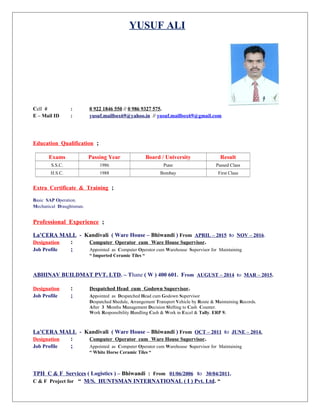 YUSUF ALI
Cell # : 0 922 1846 550 // 0 986 9327 575.
E – Mail ID : yusuf.mailbox69@yahoo.in // yusuf.mailbox69@gmail.com
Education Qualification ;
Exams Passing Year Board / University Result
S.S.C. 1986 Pune Passed Class
H.S.C. 1988 Bombay First Class
Extra Certificate & Training ;
Basic SAP Operation.
Mechanical Draughtsman.
Professional Experience ;
La’CERA MALL - Kandivali ( Ware House – Bhiwandi ) From APRIL – 2015 to NOV – 2016.
Designation : Computer Operator cum Ware House Supervisor.
Job Profile ; Appointed as Computer Operator cum Warehouse Supervisor for Maintaining
“ Imported Ceramic Tiles “
ABHINAV BUILDMAT PVT. LTD. – Thane ( W ) 400 601. From AUGUST – 2014 to MAR – 2015.
Designation : Despatched Head cum Godown Supervisor.
Job Profile ; Appointed as Despatched Head cum Godown Supervisor
Despatched Shedule, Arrangement Transport Vehicle by Route & Maintaining Records.
After 3 Months Management Decision Shifting to Cash Counter.
Work Responsibility Handling Cash & Work in Excel & Tally. ERP 9.
La’CERA MALL - Kandivali ( Ware House – Bhiwandi ) From OCT – 2011 to JUNE – 2014.
Designation : Computer Operator cum Ware House Supervisor.
Job Profile ; Appointed as Computer Operator cum Warehouse Supervisor for Maintaining
“ White Horse Ceramic Tiles “
TPH C & F Services ( Logistics ) – Bhiwandi : From 01/06/2006 to 30/04/2011.
C & F Project for “ M/S. HUNTSMAN INTERNATIONAL ( I ) Pvt. Ltd. “
 