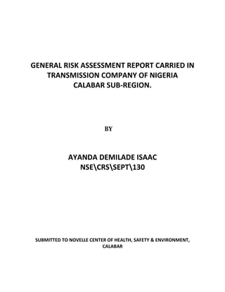 GENERAL RISK ASSESSMENT REPORT CARRIED IN
TRANSMISSION COMPANY OF NIGERIA
CALABAR SUB-REGION.
AYANDA DEMILADE ISAAC
NSECRSSEPT130
SUBMITTED TO NOVELLE CENTER OF HEALTH, SAFETY & ENVIRONMENT,
CALABAR
 