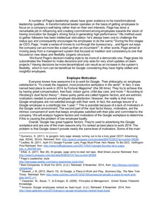 A number of Page’s leadership values have given evidence to his transformational
leadership qualities. A transformational leader operates on the basis of getting employees to
focus on a company’s well being rather than on their own interests. Page has done a
remarkable job in influencing and creating commitment among employees towards the vision of
having innovation be Google’s driving force in generating high performance.5
His method used
to gather followers has been intellectual stimulation: he’s always been one to challenge the
status quo and consequently encourages his employees to do the same.6
During his first stages
as CEO, Page, “made a series of moves to cut through the bureaucracy…and figure out ways
the company can act more like a start-up than an incumbent”7
. In other words, Page aimed at
moving away from a management system that focused on tradition and consistency to one that
focused on new ideas and flexibility (organic structure).
We found Page’s decision-making style to be more of a democratic one. Page gives his
subordinates the freedom to make decisions and only asks for very short updates on team
projects.8
Having decisions be more decentralized can result as an increase in the system’s
flexibility, which in turn can be beneficial for Google considering they have highly skilled and
insightful employees.
Employee Motivation
Everyone knows how awesome it is to work for Google. Their philosophy on employee
satisfaction is “To create the happiest, most productive workplace in the world”. In fact, it was
named best place to work in 2014 by Fortune Magazine9
(the 5th time). They try to achieve this
by having great compensation, free food, indoor gyms, child day care, and more.10
According to
Herzberg’s dual factor theory11
, these quirky perks are called hygiene factors, and are extrinsic
motivators needed to prevent employee dissatisfaction. However, the reality is that many
Google employees are not satisfied enough with their work. In fact, the average tenure of a
Google employee is a startlingly low 1-year.12
This is possible because of a lack of motivators in
the Google work environment. The second part of the dual factor theory, motivators, are the
intrinsic component of work that keeps employees satisfied with their jobs and committed to the
company. We will analyze hygiene factors and motivators of the Google workplace to determine
if this is causing the problem of low employee loyalty.
Overall, Google has great hygiene factors. They’re used to advertising the Google
workplace and are one of the main reasons why it’s ranked as best place to work 2014. The
problem is that Google doesn’t provide nearly the same level of motivators. Some of the main
5
Dumenco, S. (2011). Is google's larry page already turning out to be a truly great CEO? Advertising
Age, 82(34), 20-n/a. Retrieved from http://search.proquest.com/docview/894752502?accountid=28598
6
Liedtke, M. (2011, April 01) Google Founder Larry Page Must Prove He's Ready To Be CEO. Huffington
Post Retrieved from http://www.huffingtonpost.com/2011/04/01/google-founder-larry-page-
ceo_n_843794.htm
7
Efrati, A. (2011, Mar 26). At google, page aims to clear red tape. Wall Street Journal Retrieved from
http://search.proquest.com/docview/858632747?accountid=28598
8
Page’s Leadership style
http://larrypage.weebly.com/larrys-leadership-style.html
9
Best Companies to Work For 2014. (n.d.). Retrieved 8 November 2014, from http://fortune.com/best-
companies/
10
Stewart, J. B. (2013, March 15). At Google, a Place to Work and Play. Business Day. The New York
Times. Retrieved from http://www.nytimes.com/2013/03/16/business/at-google-a-place-to-work-and-
play.html?_r=1
11
Carpenter, M., Bauer, T., & Erdogan, B. (2009). Principles of Management. United States: Flatworld
Knowledge.
12
Amazon, Google employees ranked as ‘least loyal’. (n.d.). Retrieved 8 November 2014, from
http://www.geekwire.com/2013/amazon-google-employees-ranked-least-loyal/
 