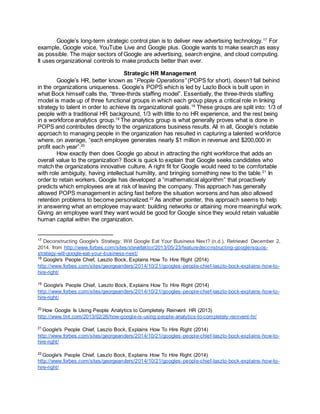 Google’s long-term strategic control plan is to deliver new advertising technology.17
For
example, Google voice, YouTube Live and Google plus. Google wants to make search as easy
as possible. The major sectors of Google are advertising, search engine, and cloud computing.
It uses organizational controls to make products better than ever.
Strategic HR Management
Google’s HR, better known as “People Operations” (POPS for short), doesn’t fall behind
in the organizations uniqueness. Google’s POPS which is led by Lazlo Bock is built upon in
what Bock himself calls the, “three-thirds staffing model”. Essentially, the three-thirds staffing
model is made up of three functional groups in which each group plays a critical role in linking
strategy to talent in order to achieve its organizational goals.18
These groups are split into: 1/3 of
people with a traditional HR background, 1/3 with little to no HR experience, and the rest being
in a workforce analytics group.19
The analytics group is what generally proves what is done in
POPS and contributes directly to the organizations business results. All in all, Google’s notable
approach to managing people in the organization has resulted in capturing a talented workforce
where, on average, “each employee generates nearly $1 million in revenue and $200,000 in
profit each year”.20
How exactly then does Google go about in attracting the right workforce that adds an
overall value to the organization? Bock is quick to explain that Google seeks candidates who
match the organizations innovative culture. A right fit for Google would need to be comfortable
with role ambiguity, having intellectual humility, and bringing something new to the table.21
In
order to retain workers, Google has developed a “mathematical algorithm” that proactively
predicts which employees are at risk of leaving the company. This approach has generally
allowed POPS management in acting fast before the situation worsens and has also allowed
retention problems to become personalized.22
As another pointer, this approach seems to help
in answering what an employee may want: building networks or attaining more meaningful work.
Giving an employee want they want would be good for Google since they would retain valuable
human capital within the organization.
17
Deconstructing Google's Strategy: Will Google Eat Your Business Next? (n.d.). Retrieved December 2,
2014, from http://www.forbes.com/sites/stevefaktor/2013/05/23/featuredeconstructing-googlersquos-
strategy-will-google-eat-your-business-next/
18
Google's People Chief, Laszlo Bock, Explains How To Hire Right (2014)
http://www.forbes.com/sites/georgeanders/2014/10/21/googles-people-chief-laszlo-bock-explains-how-to-
hire-right/
19
Google's People Chief, Laszlo Bock, Explains How To Hire Right (2014)
http://www.forbes.com/sites/georgeanders/2014/10/21/googles-people-chief-laszlo-bock-explains-how-to-
hire-right/
20
How Google Is Using People Analytics to Completely Reinvent HR (2013)
http://www.tlnt.com/2013/02/26/how-google-is-using-people-analytics-to-completely-reinvent-hr/
21
Google's People Chief, Laszlo Bock, Explains How To Hire Right (2014)
http://www.forbes.com/sites/georgeanders/2014/10/21/googles-people-chief-laszlo-bock-explains-how-to-
hire-right/
22
Google's People Chief, Laszlo Bock, Explains How To Hire Right (2014)
http://www.forbes.com/sites/georgeanders/2014/10/21/googles-people-chief-laszlo-bock-explains-how-to-
hire-right/
 