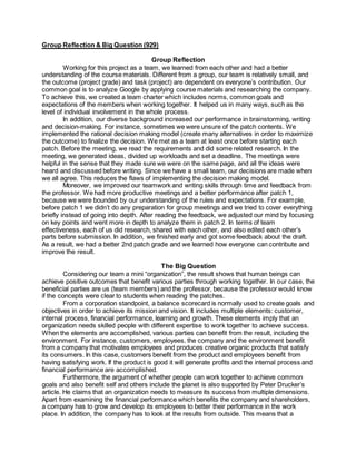 Group Reflection & Big Question (929)
Group Reflection
Working for this project as a team, we learned from each other and had a better
understanding of the course materials. Different from a group, our team is relatively small, and
the outcome (project grade) and task (project) are dependent on everyone’s contribution. Our
common goal is to analyze Google by applying course materials and researching the company.
To achieve this, we created a team charter which includes norms, common goals and
expectations of the members when working together. It helped us in many ways, such as the
level of individual involvement in the whole process.
In addition, our diverse background increased our performance in brainstorming, writing
and decision-making. For instance, sometimes we were unsure of the patch contents. We
implemented the rational decision making model (create many alternatives in order to maximize
the outcome) to finalize the decision. We met as a team at least once before starting each
patch. Before the meeting, we read the requirements and did some related research. In the
meeting, we generated ideas, divided up workloads and set a deadline. The meetings were
helpful in the sense that they made sure we were on the same page, and all the ideas were
heard and discussed before writing. Since we have a small team, our decisions are made when
we all agree. This reduces the flaws of implementing the decision making model.
Moreover, we improved our teamwork and writing skills through time and feedback from
the professor. We had more productive meetings and a better performance after patch 1,
because we were bounded by our understanding of the rules and expectations. For example,
before patch 1 we didn’t do any preparation for group meetings and we tried to cover everything
briefly instead of going into depth. After reading the feedback, we adjusted our mind by focusing
on key points and went more in depth to analyze them in patch 2. In terms of team
effectiveness, each of us did research, shared with each other, and also edited each other’s
parts before submission. In addition, we finished early and got some feedback about the draft.
As a result, we had a better 2nd patch grade and we learned how everyone can contribute and
improve the result.
The Big Question
Considering our team a mini “organization”, the result shows that human beings can
achieve positive outcomes that benefit various parties through working together. In our case, the
beneficial parties are us (team members) and the professor, because the professor would know
if the concepts were clear to students when reading the patches.
From a corporation standpoint, a balance scorecard is normally used to create goals and
objectives in order to achieve its mission and vision. It includes multiple elements: customer,
internal process, financial performance, learning and growth. These elements imply that an
organization needs skilled people with different expertise to work together to achieve success.
When the elements are accomplished, various parties can benefit from the result, including the
environment. For instance, customers, employees, the company and the environment benefit
from a company that motivates employees and produces creative organic products that satisfy
its consumers. In this case, customers benefit from the product and employees benefit from
having satisfying work. If the product is good it will generate profits and the internal process and
financial performance are accomplished.
Furthermore, the argument of whether people can work together to achieve common
goals and also benefit self and others include the planet is also supported by Peter Drucker’s
article. He claims that an organization needs to measure its success from multiple dimensions.
Apart from examining the financial performance which benefits the company and shareholders,
a company has to grow and develop its employees to better their performance in the work
place. In addition, the company has to look at the results from outside. This means that a
 